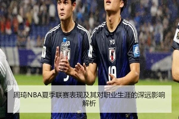 周琦NBA夏季联赛表现及其对职业生涯的深远影响解析